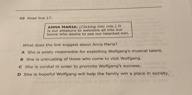 Read line 17.
ANNA MARIA: [Clicking into role.] It
is our pleasure to welcome all into our
home who desire to see our talented son.
What does the line suggest about Anna Maria?
A She is solely responsible for exploiting Wolfgang’s musical talent.
B She is untrusting of those who come to visit Wolfgang.
C She is cordial in order to promote Wolfgang's success.
D She is hopeful Wolfgang will help the family win a place in society.