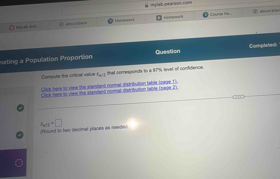 mylab.pearson.com 
Course Ho... about:blan 
MyLab and... about:blank Homework Homework 
mating a Population Proportion Question Completed: 
Compute the critical value z_alpha /2 that corresponds to a 87% level of confidence. 
Click here to view the standard normal distribution table (page 1). 
Click here to view the standard normal distribution table (page 2).
z_alpha /2=□
(Round to two decimal places as needed.