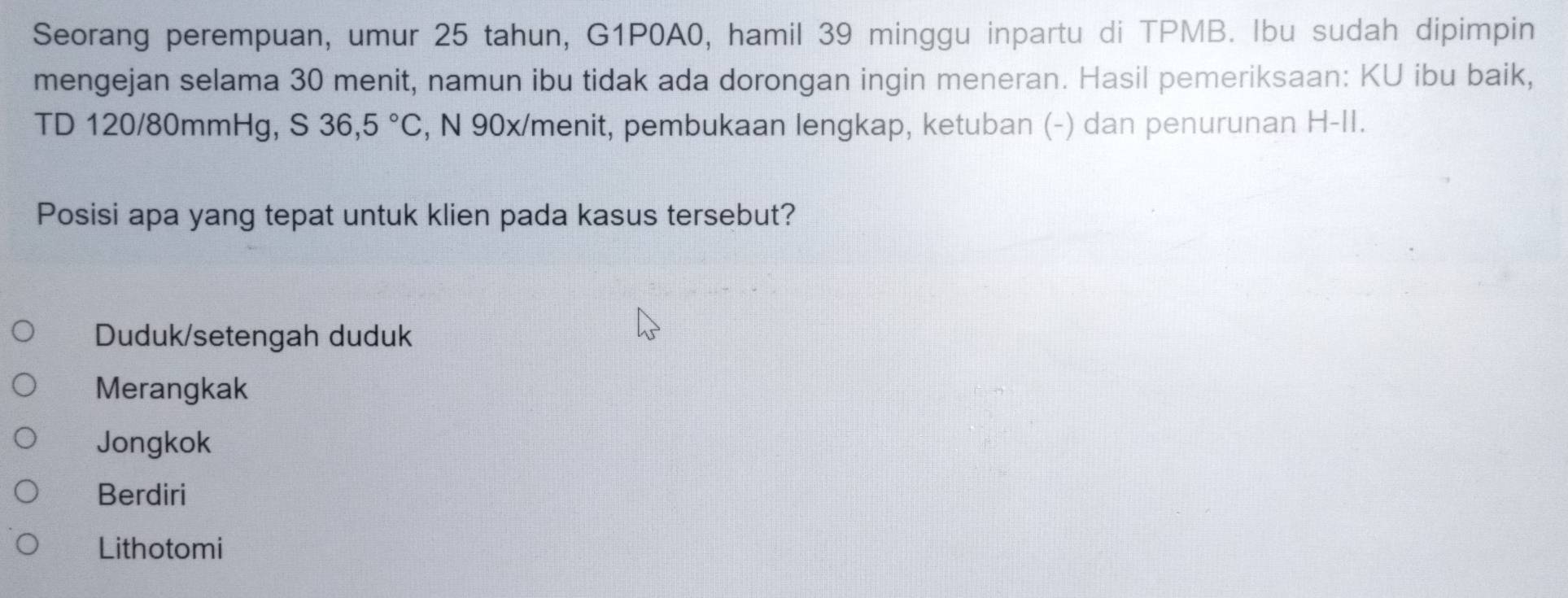 Seorang perempuan, umur 25 tahun, G1P0A0, hamil 39 minggu inpartu di TPMB. Ibu sudah dipimpin
mengejan selama 30 menit, namun ibu tidak ada dorongan ingin meneran. Hasil pemeriksaan: KU ibu baik,
TD 120/80mmHg, S 36,5°C , N 90x /menit, pembukaan lengkap, ketuban (-) dan penurunan H-II.
Posisi apa yang tepat untuk klien pada kasus tersebut?
Duduk/setengah duduk
Merangkak
Jongkok
Berdiri
Lithotomi