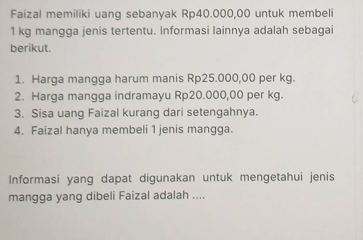 Faizal memiliki uang sebanyak Rp40.000,00 untuk membeli
1 kg mangga jenis tertentu. Informasi lainnya adalah sebagai 
berikut. 
1. Harga mangga harum manis Rp25.000,00 per kg. 
2. Harga mangga indramayu Rp20.000,00 per kg. 
3. Sisa uang Faizal kurang dari setengahnya. 
4. Faizal hanya membeli 1 jenis mangga. 
Informasi yang dapat digunakan untuk mengetahui jenis 
mangga yang dibeli Faizal adalah ....