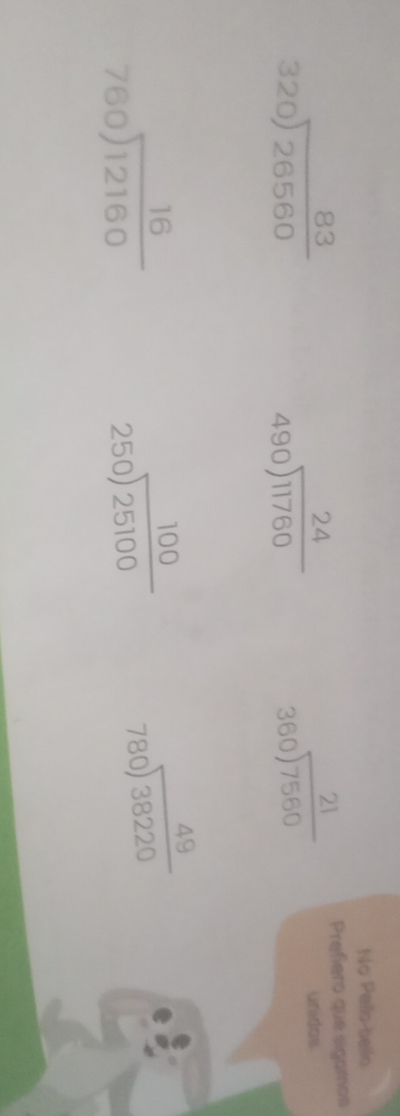 No Pello-bello
beginarrayr 24 490encloselongdiv 11760endarray
beginarrayr 21 360encloselongdiv 7560endarray
Prefiero que sigamos
beginarrayr 83 320encloselongdiv 26560endarray unidos
beginarrayr 16 760encloselongdiv 12160endarray
beginarrayr 100 250encloselongdiv 25100endarray
beginarrayr 49 780encloselongdiv 38220endarray
