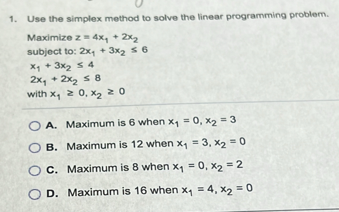 Use the simplex method to solve the linear programming problem.
Maximize z=4x_1+2x_2
subject to: 2x_1+3x_2≤ 6
x_1+3x_2≤ 4
2x_1+2x_2≤ 8
with x_1≥ 0, x_2≥ 0
A. Maximum is 6 when x_1=0, x_2=3
B. Maximum is 12 when x_1=3, x_2=0
C. Maximum is 8 when x_1=0, x_2=2
D. Maximum is 16 when x_1=4, x_2=0