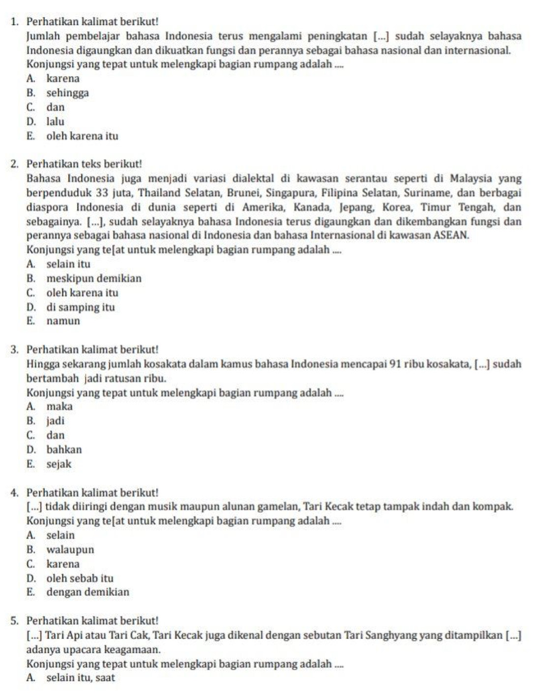 Perhatikan kalimat berikut!
Jumlah pembelajar bahasa Indonesia terus mengalami peningkatan [...] sudah selayaknya bahasa
Indonesia digaungkan dan dikuatkan fungsi dan perannya sebagai bahasa nasional dan internasional.
Konjungsi yang tepat untuk melengkapi bagian rumpang adalah ....
A. karena
B. sehingga
C. dan
D. lalu
E. oleh karena itu
2. Perhatikan teks berikut!
Bahasa Indonesia juga menjadi variasi dialektal di kawasan serantau seperti di Malaysia yang
berpenduduk 33 juta, Thailand Selatan, Brunei, Singapura, Filipina Selatan, Suriname, dan berbagai
diaspora Indonesia di dunia seperti di Amerika, Kanada, Jepang, Korea, Timur Tengah, dan
sebagainya. [...], sudah selayaknya bahasa Indonesia terus digaungkan dan dikembangkan fungsi dan
perannya sebagai bahasa nasional di Indonesia dan bahasa Internasional di kawasan ASEAN.
Konjungsi yang te[at untuk melengkapi bagian rumpang adalah ....
A. selain itu
B. meskipun demikian
C. oleh karena itu
D. di samping itu
E. namun
3. Perhatikan kalimat berikut!
Hingga sekarang jumlah kosakata dalam kamus bahasa Indonesia mencapai 91 ribu kosakata, [...] sudah
bertambah jadi ratusan ribu.
Konjungsi yang tepat untuk melengkapi bagian rumpang adalah ....
A. maka
B. jadi
C. dan
D. bahkan
E. sejak
4. Perhatikan kalimat berikut!
[...] tidak diiringi dengan musik maupun alunan gamelan, Tari Kecak tetap tampak indah dan kompak.
Konjungsi yang te[at untuk melengkapi bagian rumpang adalah ....
A. selain
B. walaupun
C. karena
D. oleh sebab itu
E. dengan demikian
5. Perhatikan kalimat berikut!
[...] Tari Api atau Tari Cak, Tari Kecak juga dikenal dengan sebutan Tari Sanghyang yang ditampilkan [...]
adanya upacara keagamaan.
Konjungsi yang tepat untuk melengkapi bagian rumpang adalah ....
A. selain itu, saat