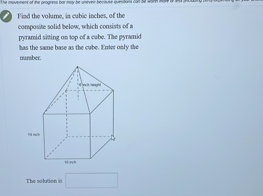 The movement of the progress bar may be uneven because questions can be worth more or less (including zero) depen 
Find the volume, in cubic inches, of the 
composite solid below, which consists of a 
pyramid sitting on top of a cube. The pyramid 
has the same base as the cube. Enter only the 
number. 
The solution is □