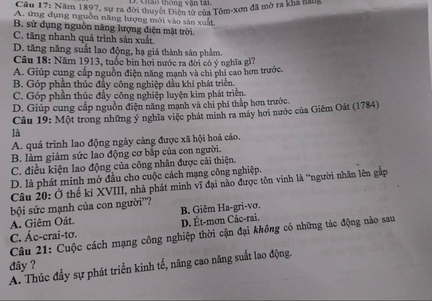 Cháo thống vận tai
Câu 17: Năm 1897, sự ra đời thuyết Điện tử của Tôm-xơn đã mở ra kha nang
A. ứng dụng nguồn năng lượng mới vào sản xuất.
B. sử dụng nguồn năng lượng điện mặt trời.
C. tăng nhanh quá trình sản xuất.
D. tăng năng suất lao động, hạ giá thành sản phẩm.
Câu 18: Năm 1913, tuốc bin hơi nước ra đời có ý nghĩa gì?
A. Giúp cung cấp nguồn điện năng mạnh và chi phí cao hơn trước.
B. Góp phần thúc đầy công nghiệp dầu khí phát triển.
C. Góp phần thúc đầy công nghiệp luyện kim phát triển.
D. Giúp cung cấp nguồn điện năng mạnh và chi phí thấp hơn trước.
Câu 19: Một trong những ý nghĩa việc phát minh ra máy hơi nước của Giêm Oát (1784)
là
A. quá trình lao động ngày càng được xã hội hoá cáo.
B. làm giảm sức lao động cơ bắp của con người.
C. điều kiện lao động của công nhân được cải thiện.
D. là phát minh mở đầu cho cuộc cách mạng công nghiệp.
Câu 20: Ở thế kỉ XVIII, nhà phát minh vĩ đại nào được tôn vinh là “người nhân lên gấp
bội sức mạnh của con người''?
A. Giêm Oát. B. Giêm Ha-gri-vơ.
C. Ác-crai-tơ. D. Ét-mơn Các-rai.
Câu 21: Cuộc cách mạng công nghiệp thời cận đại không có những tác động nào sau
đây ?
A. Thúc đầy sự phát triển kinh tế, nâng cao năng suất lao động.