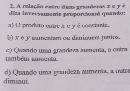 A relação entre duas grandezas x e y é
dita inversamente proporcional quando:
a) O produto entre x e y éconstante.
b) x e y aumentam ou diminuem juntos.
c) Quando uma grandeza aumenta, a outra
também aumenta.
d) Quando uma grandeza aumenta, a outra
diminui.