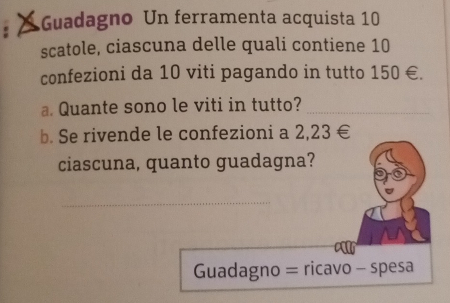 Guadagno Un ferramenta acquista 10
scatole, ciascuna delle quali contiene 10
confezioni da 10 viti pagando in tutto 150∈. 
a. Quante sono le viti in tutto?_ 
b. Se rivende le confezioni a 2,23∈
ciascuna, quanto guadagna? 
_ 
Guadagno = ricavo - spesa