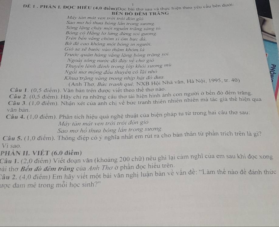 ĐÊ 1 , PHẢN I. ĐQC HIÊU (4,0 điểm)Đọc bài thơ sau và thực hiện theo yêu cầu bên dưới:
bên đỏ đêm trăng
Mây tán mắt ven trời trội đón gió
Sao mơ hồ thưa bóng lần trong sương
Sông lặng cháy một nguồn trăng sáng to
Bóng cô Hằng lơ lứng đứng soi gương
Trên bến vắng chòm sĩ óm bực đá,
B đế cao không một bóng in người.
Gió se sẽ bước vào thăm khóm lá
Trước quán hàng vắng lặng bóng trăng soi
Ngoài sông nước đó đây về chở gió
Thuyễn lệnh đệnh trong lớp khỏi sương mù
Ngồi mơ mộng đầu thuyền có lải nhỏ
Khua trăng vàng trong nhịp hát đò đưa.
(Anh Thơ, Bức tranh quê, NXB Hội Nhà văn, Hà Nội, 1995, tr. 40)
Câu 1. (0,5 điểm). Văn bản trên được viết theo thể thơ nào.
Câu 2. (0,5 điểm). Hãy chi ra những cầu thơ tải hiện hình anh con người ở bến đò đêm trăng.
Câu 3. (1,0 điểm). Nhận xét của anh chị về bức tranh thiên nhiên nhiên mà tác giả thể hiện qua
văn bàn.
Câu 4. (1,0 điểm). Phân tích hiệu quả nghệ thuật của biện pháp tu từ trong hai câu thơ sau:
Máy tàn mát ven trời trồi đón giỏ
Sao mơ hồ thưa bóng lán trong sương.
Câu 5. (1,0 điểm). Thông điệp có ý nghĩa nhất em rút ra cho bản thân từ phản trích trên là gì?
Vi sao.
PHẢN II. VIÉT (6.0 điểm)
Câu 1. (2,0 điểm) Viết đoạn văn (khoảng 200 chữ) nêu ghi lại cảm nghĩ của em sau khi đọc xong
bài thơ Bến đồ đêm trăng của Anh Thơ ở phần đọc hiêu trên.
Câu 2. (4,0 điểm) Em hãy viết một bài văn nghị luận bàn về vấn đề: “Làm thế nào đề đánh thức
được đam mê trong mỗi học sinh?"