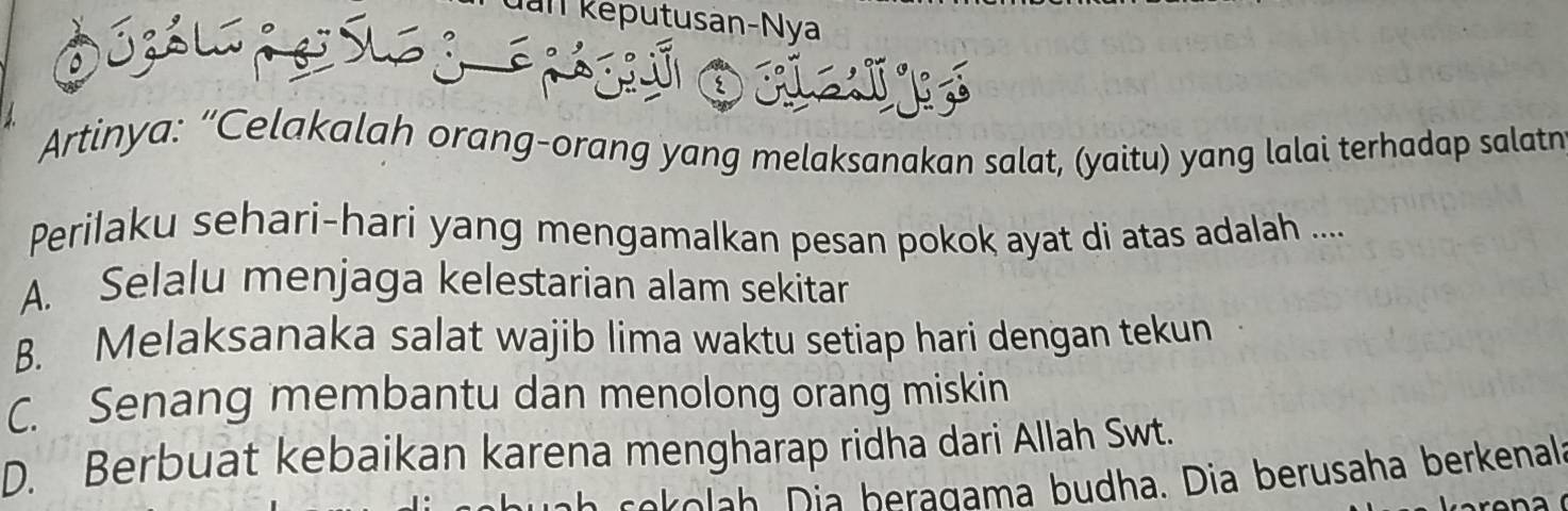 am keputusan-Nya
Artinya: “Celakalah orang-orang yang melaksanakan salat, (yaitu) yang lalai terhadap salatn
Perilaku sehari-hari yang mengamalkan pesan pokok ayat di atas adalah ....
A. Selalu menjaga kelestarian alam sekitar
B. Melaksanaka salat wajib lima waktu setiap hari dengan tekun
C. Senang membantu dan menolong orang miskin
D. Berbuat kebaikan karena mengharap ridha dari Allah Swt.
ek o ah a beragama budha. Dia berusaha berkenala