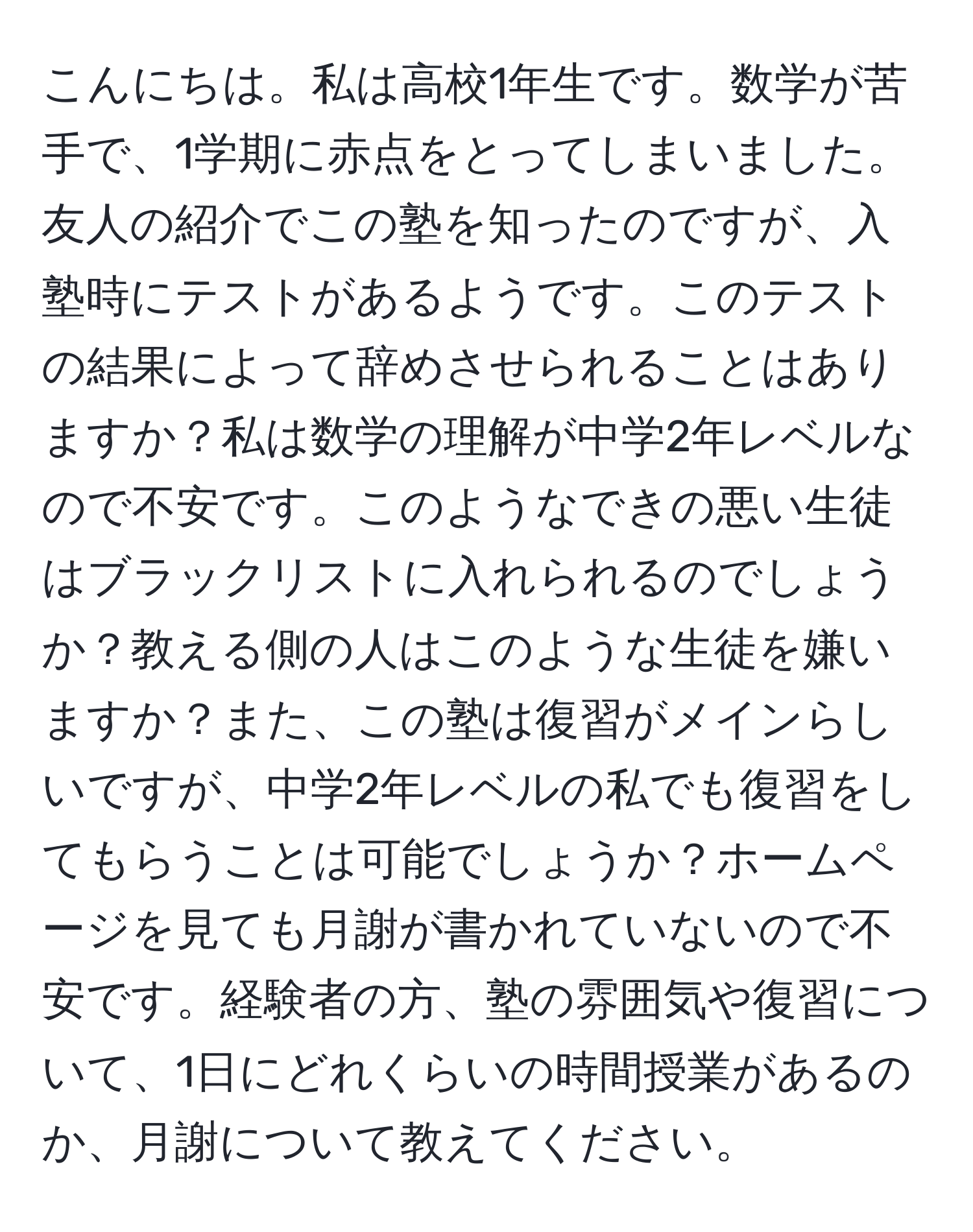 こんにちは。私は高校1年生です。数学が苦手で、1学期に赤点をとってしまいました。友人の紹介でこの塾を知ったのですが、入塾時にテストがあるようです。このテストの結果によって辞めさせられることはありますか？私は数学の理解が中学2年レベルなので不安です。このようなできの悪い生徒はブラックリストに入れられるのでしょうか？教える側の人はこのような生徒を嫌いますか？また、この塾は復習がメインらしいですが、中学2年レベルの私でも復習をしてもらうことは可能でしょうか？ホームページを見ても月謝が書かれていないので不安です。経験者の方、塾の雰囲気や復習について、1日にどれくらいの時間授業があるのか、月謝について教えてください。