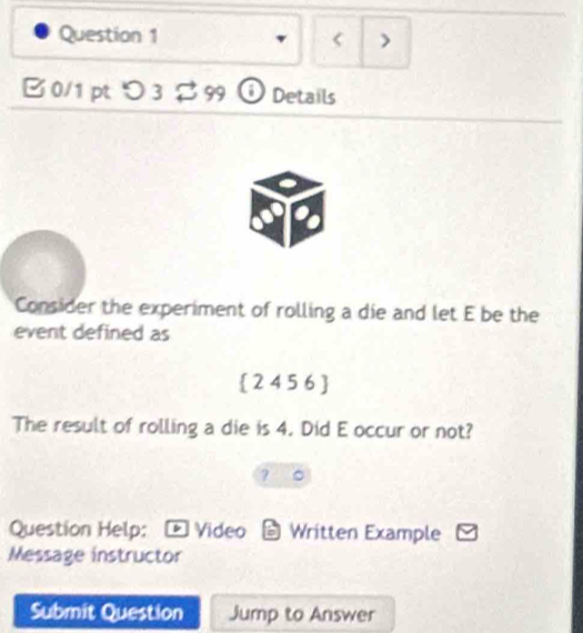 < > 
B 0/1 pt つ 3 % 99 ① Details 
Consider the experiment of rolling a die and let E be the 
event defined as
 24 5 6 
The result of rolling a die is 4. Did E occur or not? 
? 。 
Question Help: - Video 6 Written Example 
Message instructor 
Submit Question Jump to Answer