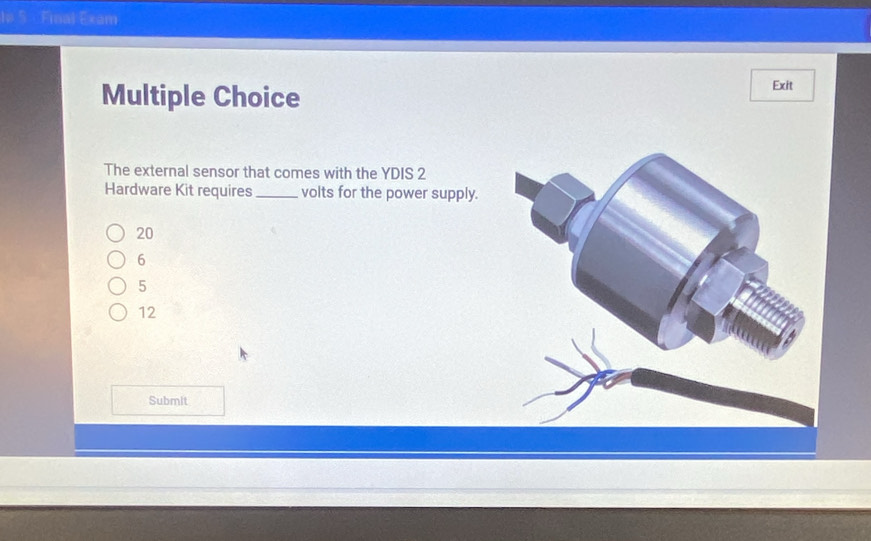 l# 5 Final Exam
Multiple Choice
Exit
The external sensor that comes with the YDIS 2
Hardware Kit requires _volts for the power supply.
20
6
5
12
Submit