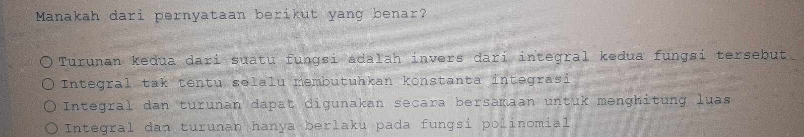 Manakah dari pernyataan berikut yang benar?
Turunan kedua dari suatu fungsi adalah invers dari integral kedua fungsi tersebut
Integral tak tentu selalu membutuhkan konstanta integrasi
Integral dan turunan dapat digunakan secara bersamaan untuk menghitung luas
Integral dan turunan hanya berlaku pada fungsi polinomial