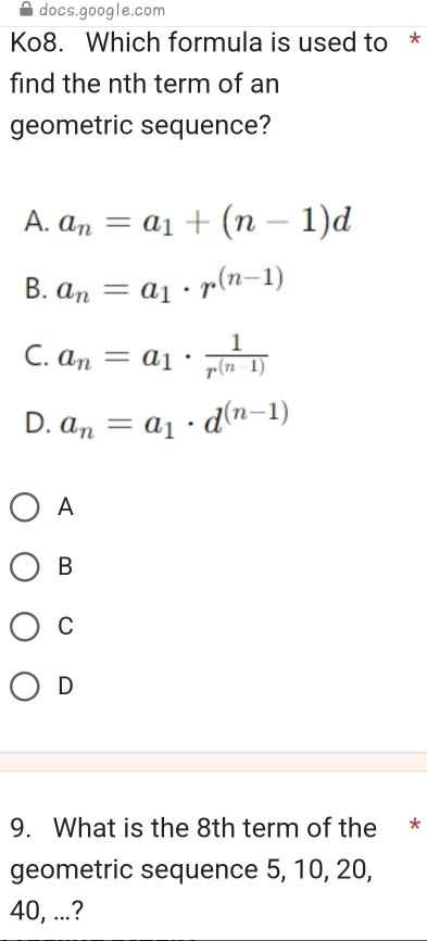 docs.google.com
Ko8. Which formula is used to *
find the nth term of an
geometric sequence?
A. a_n=a_1+(n-1)d
B. a_n=a_1· r^((n-1))
C. a_n=a_1·  1/r^((n-1)) 
D. a_n=a_1· d^((n-1))
A
B
C
D
9. What is the 8th term of the *
geometric sequence 5, 10, 20,
40, ...?