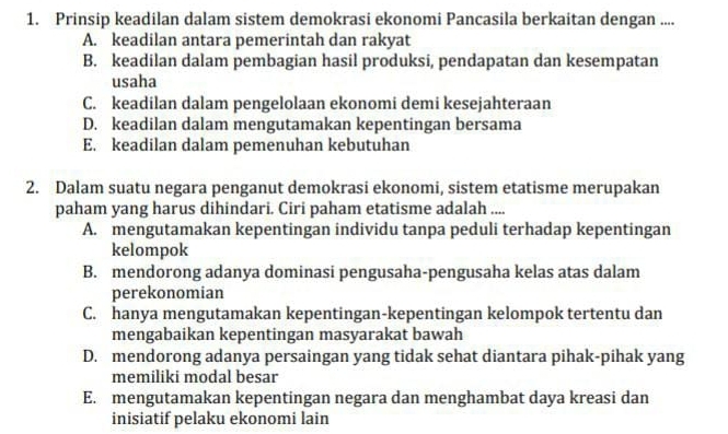 Prinsip keadilan dalam sistem demokrasi ekonomi Pancasila berkaitan dengan ....
A. keadilan antara pemerintah dan rakyat
B. keadilan dalam pembagian hasil produksi, pendapatan dan kesempatan
usaha
C. keadilan dalam pengelolaan ekonomi demi kesejahteraan
D. keadilan dalam mengutamakan kepentingan bersama
E. keadilan dalam pemenuhan kebutuhan
2. Dalam suatu negara penganut demokrasi ekonomi, sistem etatisme merupakan
paham yang harus dihindari. Ciri paham etatisme adalah ....
A. mengutamakan kepentingan individu tanpa peduli terhadap kepentingan
kelompok
B. mendorong adanya dominasi pengusaha-pengusaha kelas atas dalam
perekonomian
C. hanya mengutamakan kepentingan-kepentingan kelompok tertentu dan
mengabaikan kepentingan masyarakat bawah
D. mendorong adanya persaingan yang tidak sehat diantara pihak-pihak yang
memiliki modal besar
E. mengutamakan kepentingan negara dan menghambat daya kreasi dan
inisiatif pelaku ekonomi lain