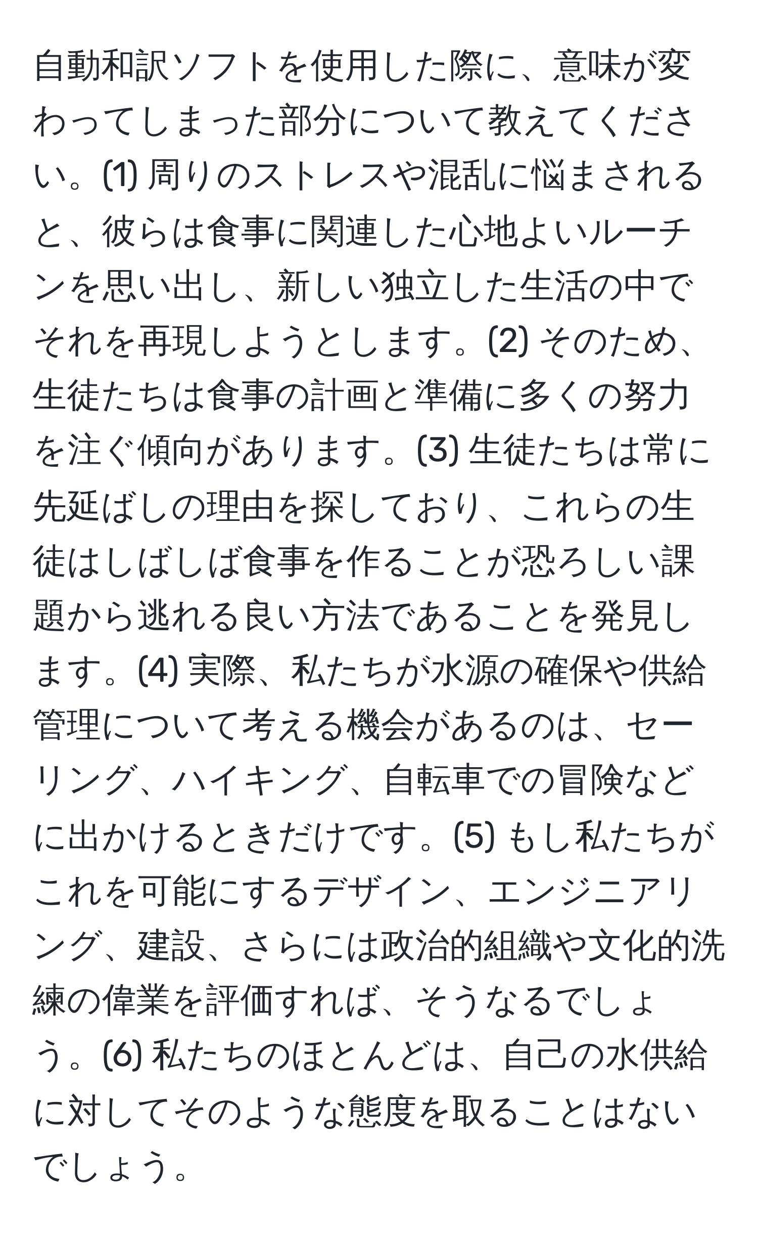 自動和訳ソフトを使用した際に、意味が変わってしまった部分について教えてください。(1) 周りのストレスや混乱に悩まされると、彼らは食事に関連した心地よいルーチンを思い出し、新しい独立した生活の中でそれを再現しようとします。(2) そのため、生徒たちは食事の計画と準備に多くの努力を注ぐ傾向があります。(3) 生徒たちは常に先延ばしの理由を探しており、これらの生徒はしばしば食事を作ることが恐ろしい課題から逃れる良い方法であることを発見します。(4) 実際、私たちが水源の確保や供給管理について考える機会があるのは、セーリング、ハイキング、自転車での冒険などに出かけるときだけです。(5) もし私たちがこれを可能にするデザイン、エンジニアリング、建設、さらには政治的組織や文化的洗練の偉業を評価すれば、そうなるでしょう。(6) 私たちのほとんどは、自己の水供給に対してそのような態度を取ることはないでしょう。