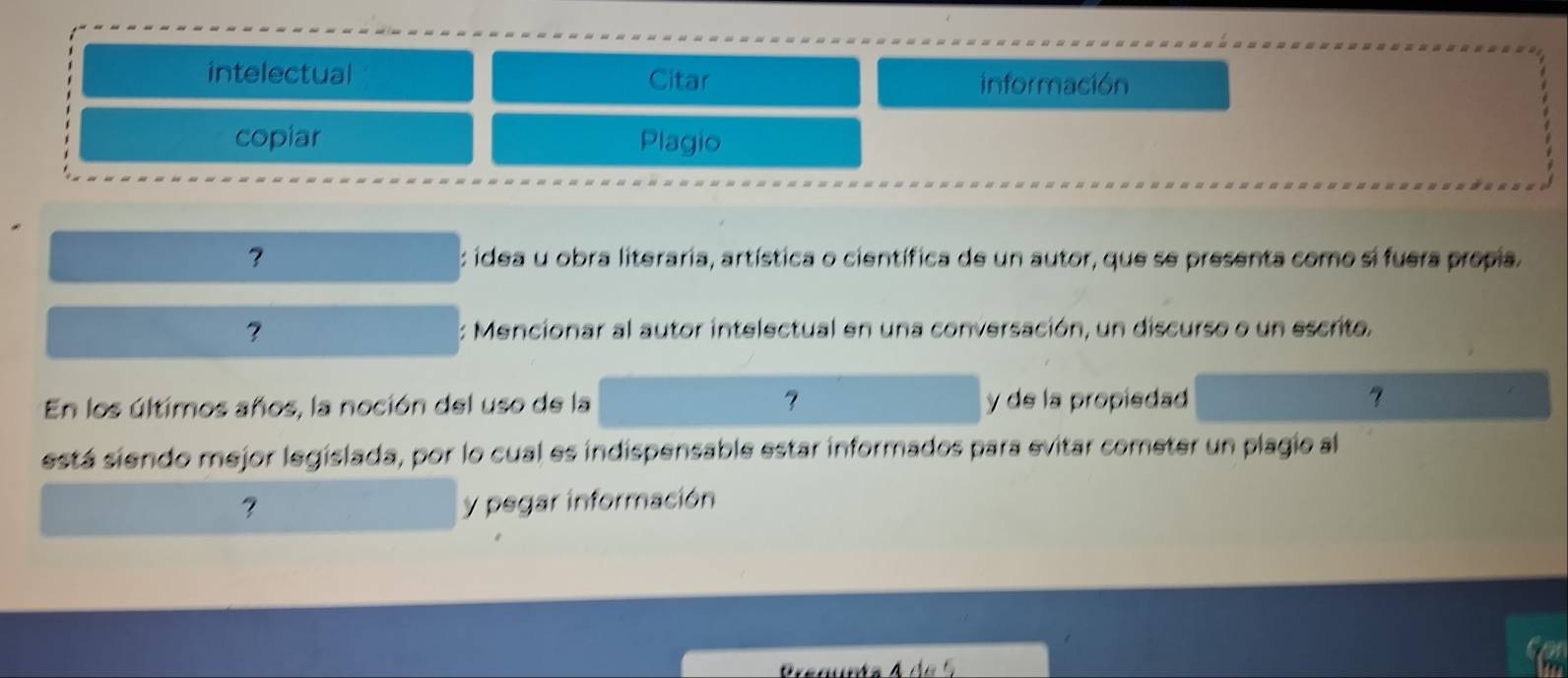 intelectual Citar información 
copiar Plagio 
? : idea u obra literaria, artística o científica de un autor, que se presenta como si fuera propia. 
: Mencionar al autor intelectual en una conversación, un discurso o un escrito. 
En los últimos años, la noción del uso de la y de la propiedad ? 
está siendo mejor legislada, por lo cual es indispensable estar informados para evitar cometer un plagio al 
? y pegar información