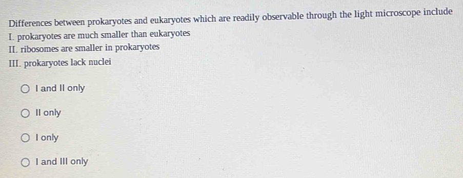 Differences between prokaryotes and eukaryotes which are readily observable through the light microscope include
I. prokaryotes are much smaller than eukaryotes
II. ribosomes are smaller in prokaryotes
III. prokaryotes lack nuclei
I and II only
II only
I only
I and III only