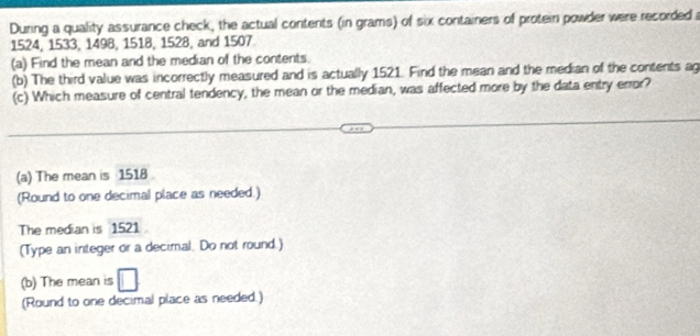During a quality assurance check, the actual contents (in grams) of six containers of protein powder were recorded a
1524, 1533, 1498, 1518, 1528, and 1507
(a) Find the mean and the median of the contents. 
(b) The third value was incorrectly measured and is actually 1521. Find the mean and the median of the contents ag 
(c) Which measure of central tendency, the mean or the median, was affected more by the data entry error? 
(a) The mean is 1518
(Round to one decimal place as needed.) 
The median is 1521
(Type an integer or a decimal. Do not round.) 
(b) The mean is 
(Round to one decimal place as needed.)