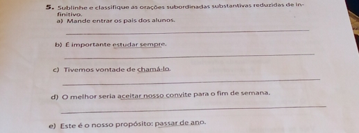 Sublinhe e classifique as orações subordinadas substantivas reduzidas de in- 
finitivo. 
a) Mande entrar os país dos alunos. 
_ 
b) É importante estudar sempre 
_ 
c) Tivemos vontade de chamá-lo. 
_ 
d) O melhor seria aceitar nosso convite para o fim de semana. 
_ 
e) Este é o nosso propósito: passar de ano.