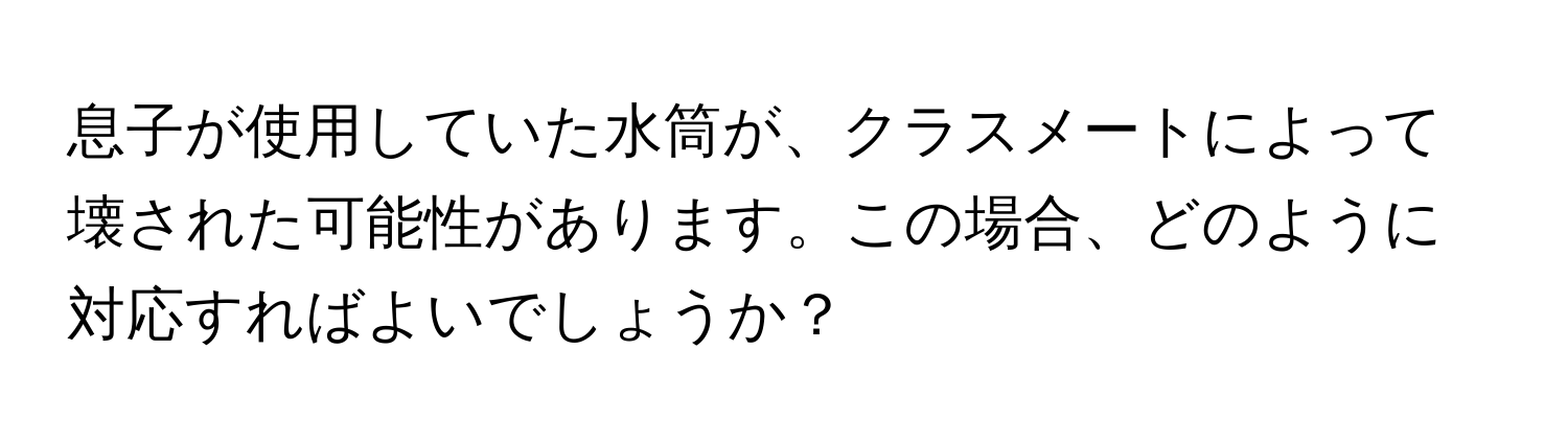 息子が使用していた水筒が、クラスメートによって壊された可能性があります。この場合、どのように対応すればよいでしょうか？