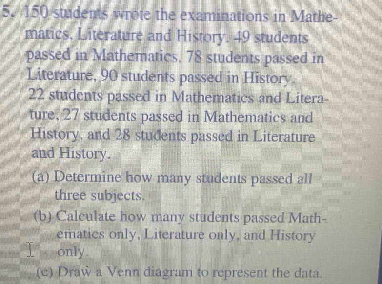 150 students wrote the examinations in Mathe- 
matics, Literature and History. 49 students 
passed in Mathematics, 78 students passed in 
Literature, 90 students passed in History.
22 students passed in Mathematics and Litera- 
ture, 27 students passed in Mathematics and 
History, and 28 stuđents passed in Literature 
and History. 
(a) Determine how many students passed all 
three subjects. 
(b) Calculate how many students passed Math- 
ematics only, Literature only, and History 
I only. 
(c) Draw a Venn diagram to represent the data.