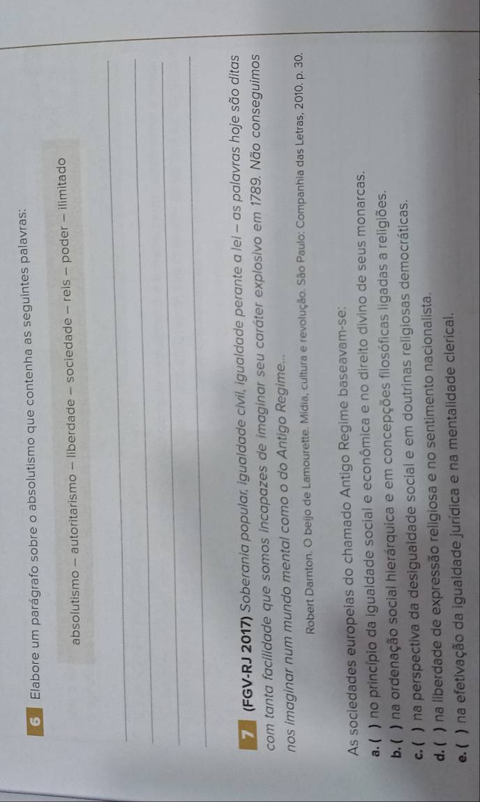 Elabore um parágrafo sobre o absolutismo que contenha as seguintes palavras:
absolutismo - autoritarismo - liberdade - sociedade - reis - poder - ilimitado
_
_
_
_
7 (FGV-RJ 2017) Soberania popular, igualdade civil, igualdade perante a lei - as palavras hoje são ditas
com tanta facilidade que somos incapazes de imaginar seu caráter explosivo em 1789. Não conseguimos
nos imaginar num mundo mental como o do Antigo Regime...
Robert Darnton. O beijo de Lamourette. Mídia, cultura e revolução. São Paulo: Companhia das Letras, 2010. p. 30.
As sociedades europeias do chamado Antigo Regime baseavam-se:
a. ( ) no princípio da igualdade social e econômica e no direito divino de seus monarcas.
b. ( ) na ordenação social hierárquica e em concepções filosóficas ligadas a religiões.
c. ( ) na perspectiva da desigualdade social e em doutrinas religiosas democráticas.
d. ( ) na liberdade de expressão religiosa e no sentimento nacionalista.
e. ( ) na efetivação da igualdade jurídica e na mentalidade clerical.