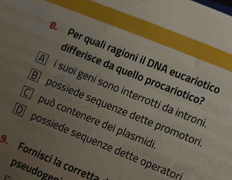 Per quali ragioni il DNA eucariotice 
differisce da quello procaríótico 
Ō i suoi geni sono interrotti da intron 
possiede sequenze dette promotor 
C può contenere dei plasmid 
O possiede sequenze dette operato 
. Fornisci la corrett 
pseudoger