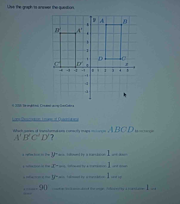 Use the graph to answer the question.
@ 2016 Sl ongMind, Created using GeoGebra.
Long Descrption, Image of Quadnlateral
Which seres of transformations correctly maps rectangle ABCD to rectangle
A'B'C'D' ?
1
a reflection in the y- axis, tollowed by a translation  unit down
a reflection in the x- ax is, fellowed by a translation I unit down
a reflecton in the J axis followed by a translation I unt up
a nzaion 90 counte clock wase about the organ. followed by a translation  _  unt
dowe