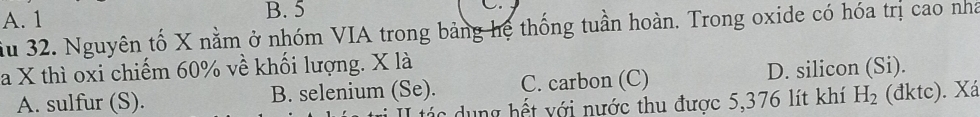 A. 1 B. 5 C.
ầu 32. Nguyên tố X nằm ở nhóm VIA trong bảng hệ thống tuần hoàn. Trong oxide có hóa trị cao nhà
a X thì oxi chiếm 60% về khối lượng. X là
A. sulfur (S). B. selenium (Se). C. carbon (C) D. silicon (Si).
II tác dụng hết với nước thu được 5,376 lít khí H_2 (đktc). Xá