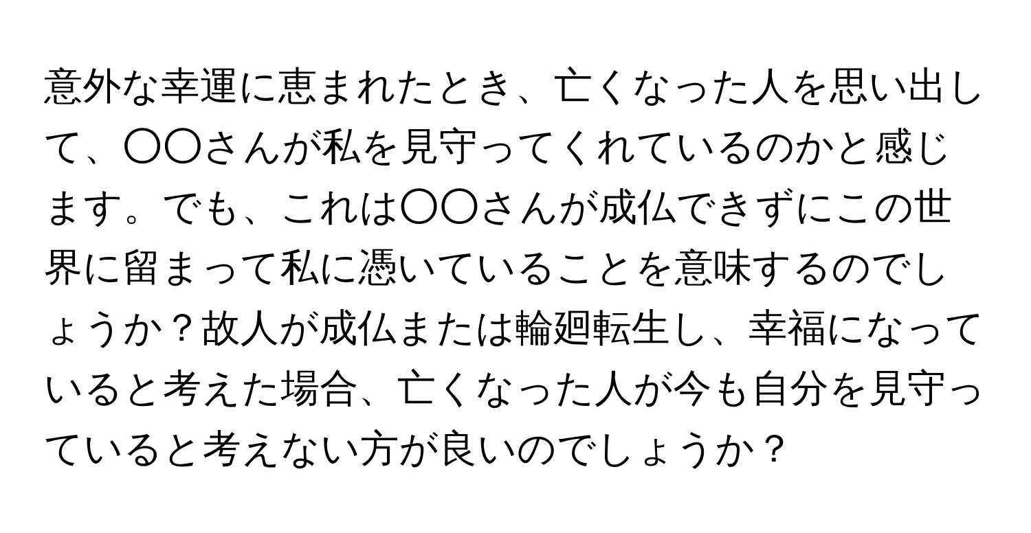 意外な幸運に恵まれたとき、亡くなった人を思い出して、○○さんが私を見守ってくれているのかと感じます。でも、これは○○さんが成仏できずにこの世界に留まって私に憑いていることを意味するのでしょうか？故人が成仏または輪廻転生し、幸福になっていると考えた場合、亡くなった人が今も自分を見守っていると考えない方が良いのでしょうか？