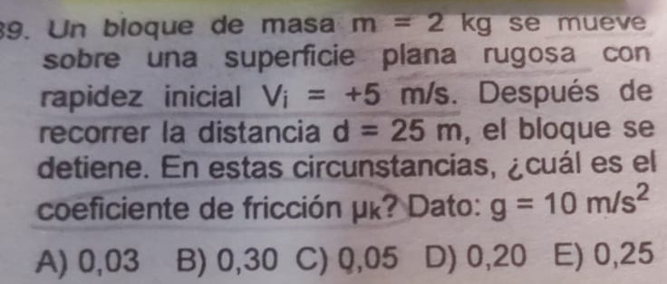 Un bloque de masa m=2kg se mueve
sobre una superficie plana rugosa con
rapidez inicial V_i=+5 n n/s. Después de
recorrer la distancia d=25m , el bloque se
detiene. En estas circunstancias, ¿cuál es el
coeficiente de fricción μκ? Dato: g=10m/s^2
A) 0,03 B) 0,30 C) Q,05 D) 0,20 E) 0,25