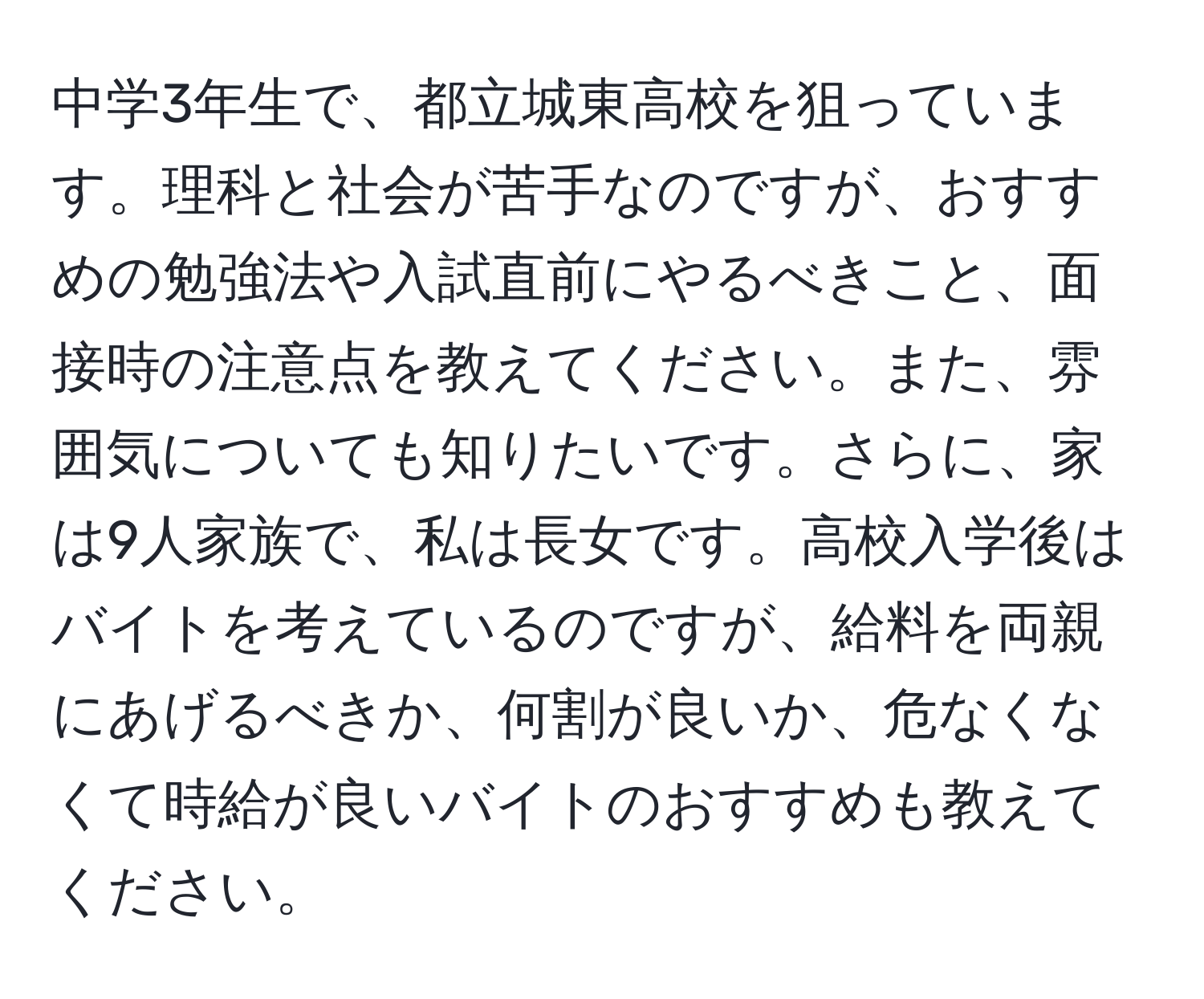 中学3年生で、都立城東高校を狙っています。理科と社会が苦手なのですが、おすすめの勉強法や入試直前にやるべきこと、面接時の注意点を教えてください。また、雰囲気についても知りたいです。さらに、家は9人家族で、私は長女です。高校入学後はバイトを考えているのですが、給料を両親にあげるべきか、何割が良いか、危なくなくて時給が良いバイトのおすすめも教えてください。