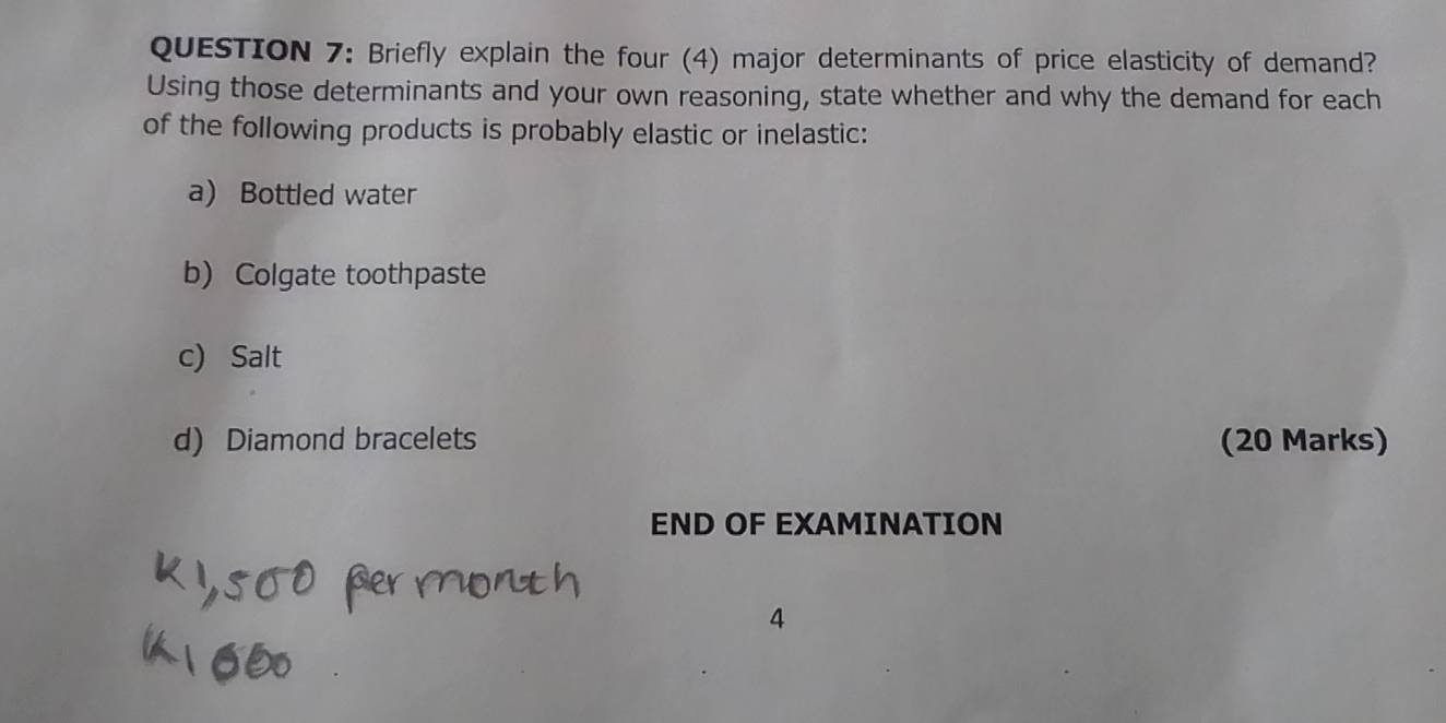 Briefly explain the four (4) major determinants of price elasticity of demand? 
Using those determinants and your own reasoning, state whether and why the demand for each 
of the following products is probably elastic or inelastic: 
a) Bottled water 
b) Colgate toothpaste 
c) Salt 
d) Diamond bracelets (20 Marks) 
END OF EXAMINATION 
4