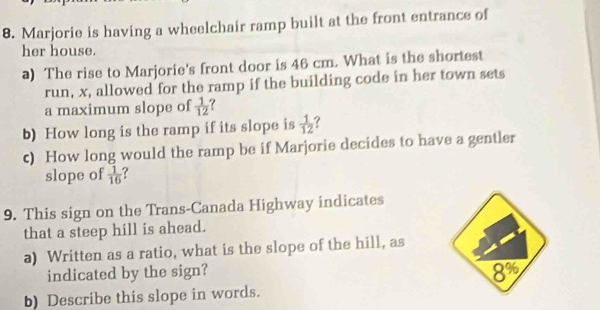 Marjorie is having a wheelchair ramp built at the front entrance of 
her house. 
a) The rise to Marjorie's front door is 46 cm. What is the shortest 
run, x, allowed for the ramp if the building code in her town sets 
a maximum slope of  1/12  ? 
b) How long is the ramp if its slope is  1/12  ? 
c) How long would the ramp be if Marjorie decides to have a gentler 
slope of  1/16 
9. This sign on the Trans-Canada Highway indicates 
that a steep hill is ahead. 
a) Written as a ratio, what is the slope of the hill, as 
indicated by the sign?
8%
b) Describe this slope in words.