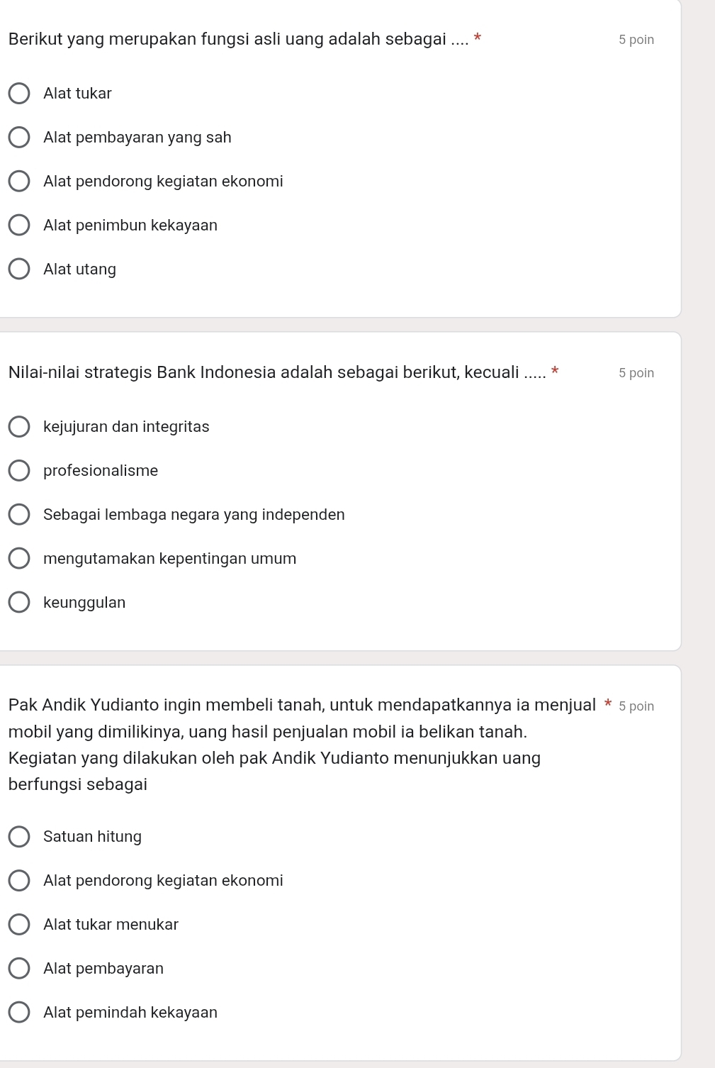 Berikut yang merupakan fungsi asli uang adalah sebagai .... * 5 poin
Alat tukar
Alat pembayaran yang sah
Alat pendorong kegiatan ekonomi
Alat penimbun kekayaan
Alat utang
Nilai-nilai strategis Bank Indonesia adalah sebagai berikut, kecuali ..... * 5 poin
kejujuran dan integritas
profesionalisme
Sebagai lembaga negara yang independen
mengutamakan kepentingan umum
keunggulan
Pak Andik Yudianto ingin membeli tanah, untuk mendapatkannya ia menjual * 5 poin
mobil yang dimilikinya, uang hasil penjualan mobil ia belikan tanah.
Kegiatan yang dilakukan oleh pak Andik Yudianto menunjukkan uang
berfungsi sebagai
Satuan hitung
Alat pendorong kegiatan ekonomi
Alat tukar menukar
Alat pembayaran
Alat pemindah kekayaan