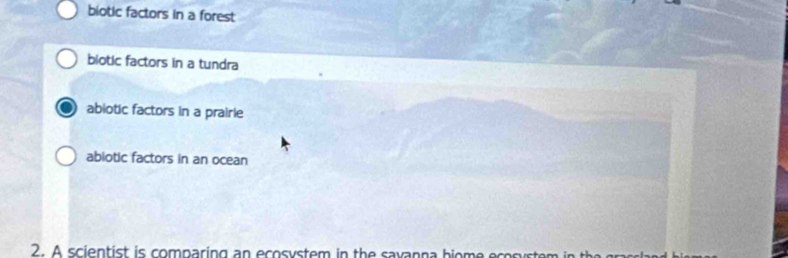 biotic factors in a forest
biotic factors in a tundra
abiotic factors in a prairle
abiotic factors in an ocean
2. A scientist is comparing an ecosystem in the savanna bion