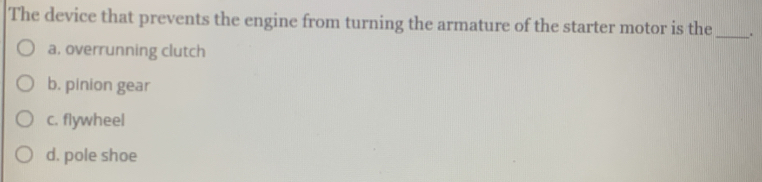 The device that prevents the engine from turning the armature of the starter motor is the _.
a. overrunning clutch
b. pinion gear
c. flywheel
d. pole shoe
