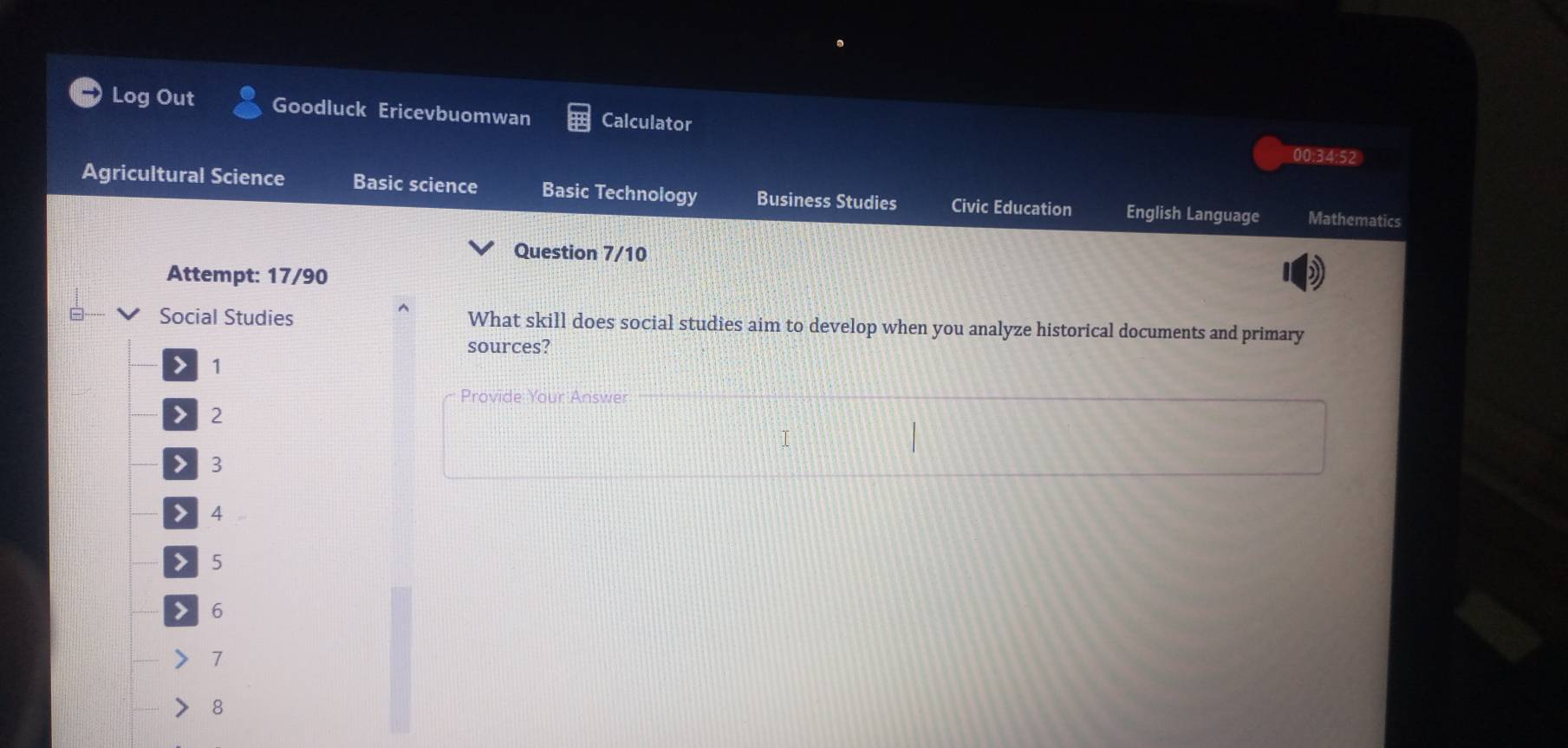 Log Out Goodluck Ericevbuomwan Calculator 00:34:52 
Agricultural Science Basic science Basic Technology Business Studies Civic Education English Language Mathematics 
Question 7/10 
Attempt: 17/90 
Social Studies What skill does social studies aim to develop when you analyze historical documents and primary 
sources? 
> 1
Provide Your Answer
2
7 3 4 5 6
1
8