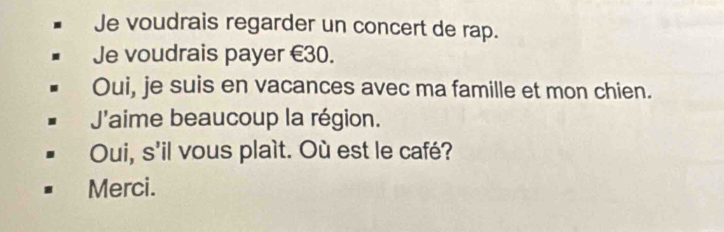 Je voudrais regarder un concert de rap. 
Je voudrais payer €30. 
Oui, je suis en vacances avec ma famille et mon chien. 
J'aime beaucoup la région. 
Oui, s'il vous plaít. Où est le café? 
Merci.