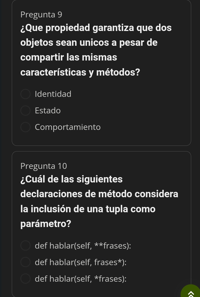 Pregunta 9
¿Que propiedad garantiza que dos
objetos sean unicos a pesar de
compartir las mismas
características y métodos?
Identidad
Estado
Comportamiento
Pregunta 10
¿Cuál de las siguientes
declaraciones de método considera
la inclusión de una tupla como
parámetro?
def hablar(self, **frases):
def hablar(self, frases*):
def hablar(self, *frases):