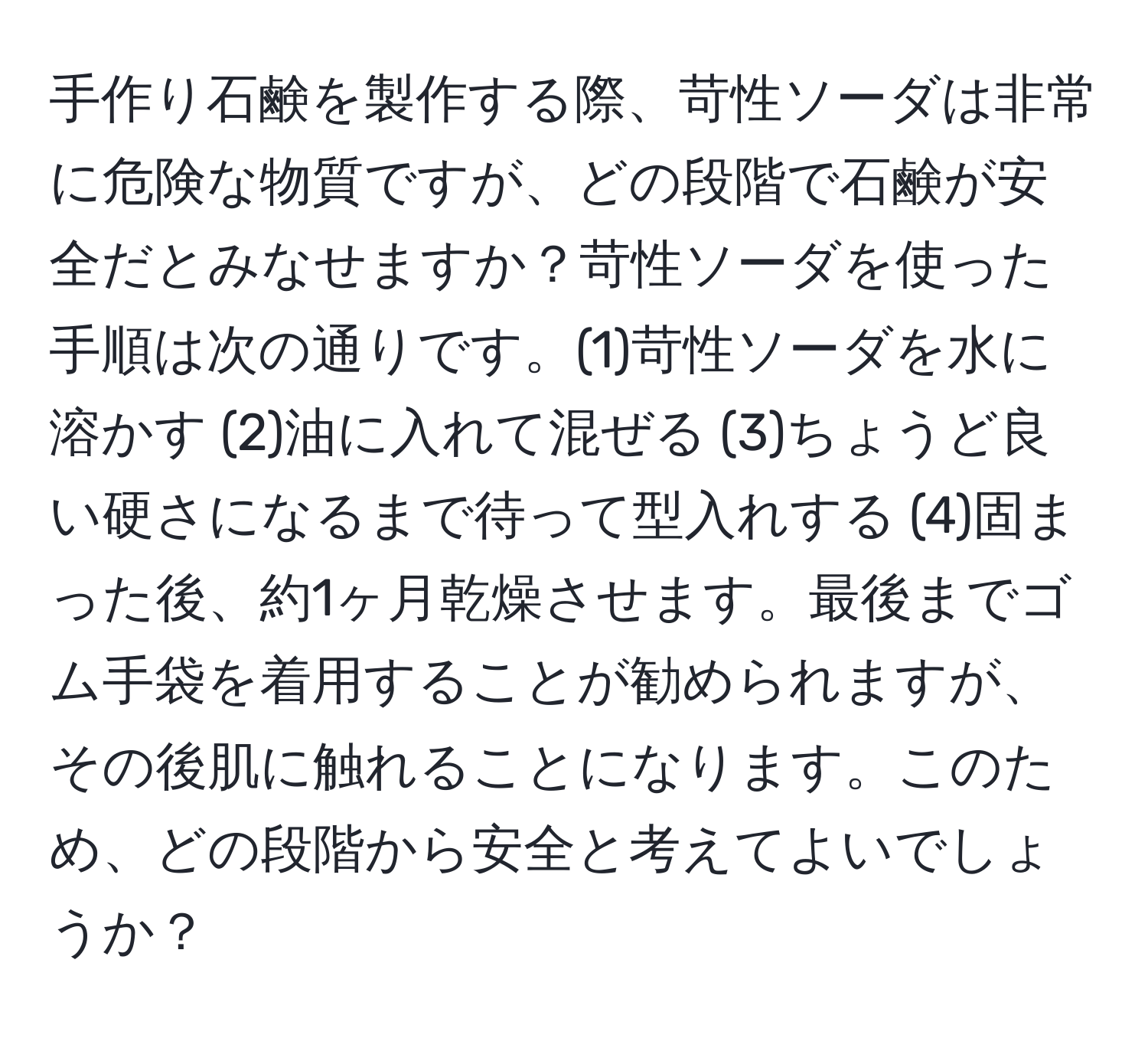 手作り石鹸を製作する際、苛性ソーダは非常に危険な物質ですが、どの段階で石鹸が安全だとみなせますか？苛性ソーダを使った手順は次の通りです。(1)苛性ソーダを水に溶かす (2)油に入れて混ぜる (3)ちょうど良い硬さになるまで待って型入れする (4)固まった後、約1ヶ月乾燥させます。最後までゴム手袋を着用することが勧められますが、その後肌に触れることになります。このため、どの段階から安全と考えてよいでしょうか？