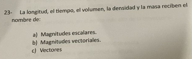 23- La longitud, el tiempo, el volumen, la densidad y la masa reciben el
nombre de:
a) Magnitudes escalares.
b) Magnitudes vectoriales.
c) Vectores