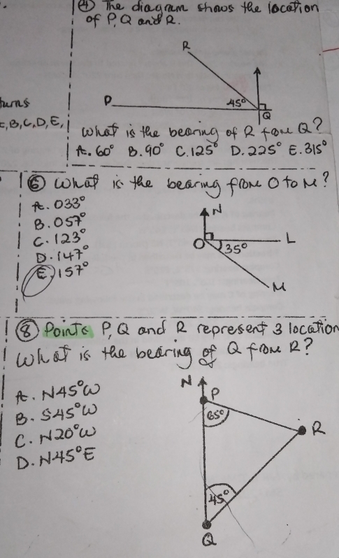 ④ The diagm shows the location
of P, Q and R.
huns 
E, B, C, D, E, what is the becering of R fou Q?
A. 60° B. 90° C. 125° D. 225° E. 315°
⑤what is the bearing from O to M?. 033°
B. 057°
C. 123°
D. 147°
157°
⑧Points P, Q and R represent 3 location
what is the beering of Q fom R?
At. N45°W
B. 545°W
C. N20°w
D. N45°E