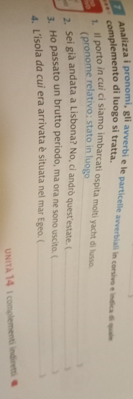 Analizza i pronomi, gli avverbi e le particelle avverbiali in corsivo e indica di quale 
complemento di luogo si tratta. 
1. Il porto in cui ci siamo imbarcati ospita molti yacht di lusso. 
(pronome relativo; stato in luogo 
_Y 
2. Sei già andata a Lisbona? No, cỉ andrò quest’estate. (_ 
 
3. Ho passato un brutto periodo, ma ora ne sono uscito. ( _Y 
4. L’isola da cui era arrivata è situata nel mar Egeo. (_ 
UNITÀ 14 I complementi indiretti