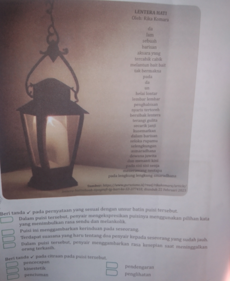 LEN
Beri tanda ✓ pada pernyataan yang sesuai dengan unsur batin puisi tersebut.
yang menimbulkan rasa sendu dan melankolik.
Puisi ini menggambarkan kerinduan pada seseorang.
Terdapat suasana yang haru tentang doa penyair kepada seseorang yang sudah jauh.
Dalam puisi tersebut, penyair menggambarkan rasa kesepian saat meninggalkan
orang terkasih.
Beri tanda ✓ pada citraan pada puisi tersebut.
pencecapan
kinestetik
pendengaran
penciuman penglihatan