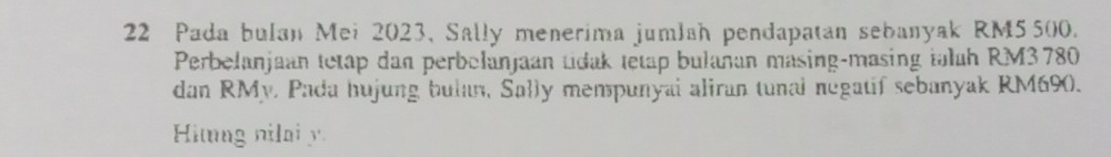 Pada bulan Mei 2023, Sally menerima jumlah pendapatan sebanyak RM5500. 
Perbelanjaan tetap dan perbelanjaan tdak tetap bulañan másing-masing talah RM3780
dan RMy. Pada hujung bulan, Sally mempunyai aliran tunal negatif sebanyak RM690. 
Hing nilai y