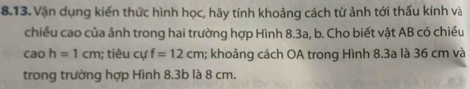 Vận dụng kiến thức hình học, hãy tính khoảng cách từ ảnh tới thấu kính và 
chiều cao của ảnh trong hai trường hợp Hình 8.3a, b. Cho biết vật AB có chiều 
cao h=1cm; tiêu ( cu f=12cm; khoảng cách OA trong Hình 8.3a là 36 cm và 
trong trường hợp Hình 8.3b là 8 cm.