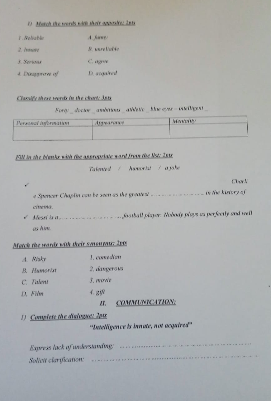 Match the words with their opposite; 2pts
1 .Reliable A. funny
2. Innate B. unreliable
3. Serious C. agree
4. Disapprove of D. acquired
Classify these words in the chart: 3pts
Forty _ doctor _ ambitious _ athletic _ blue eyes — intelligent
Fill in the blanks with the appropriate word from the list; 2pts
Talented humorist / a joke
Charli
e Spencer Chaplin can be seen as the greatest_ in the history of
cinema.
Messi is a_ football player. Nobody plays as perfectly and well
as him.
Match the words with their synonyms: 2pts
A. Risky 1. comedian
B. Humorist 2. dangerous
C. Talent 3. movie
D.Film 4. gift
II. COMMUNICATION:
1) Complete the dialogue: 2pts
“Intelligence is innate, not acquired”
Express lack of understanding:
_
Solicit clarification:
_