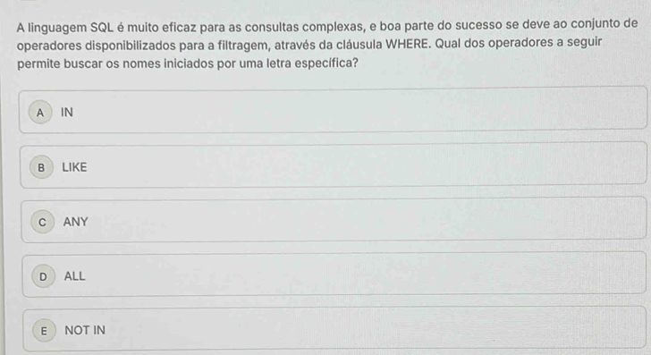 A linguagem SQL é muito eficaz para as consultas complexas, e boa parte do sucesso se deve ao conjunto de
operadores disponibilizados para a filtragem, através da cláusula WHERE. Qual dos operadores a seguir
permite buscar os nomes iniciados por uma letra específica?
A IN
B LIKE
C ANY
D ALL
E NOT IN